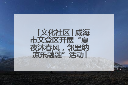 文化社区│威海市文登区开展“夏夜沐春风，邻里纳凉乐融融”活动