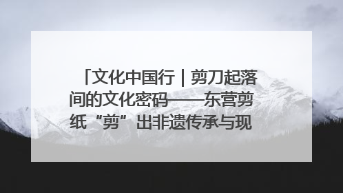 文化中国行｜剪刀起落间的文化密码——东营剪纸“剪”出非遗传承与现代生活的融合之道