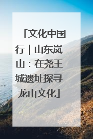 文化中国行｜山东岚山：在尧王城遗址探寻龙山文化