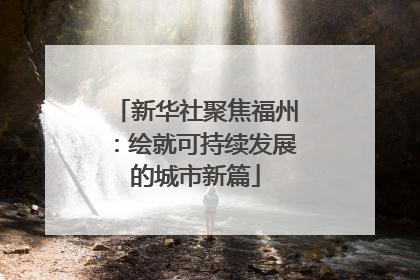 新华社聚焦福州：绘就可持续发展的城市新篇