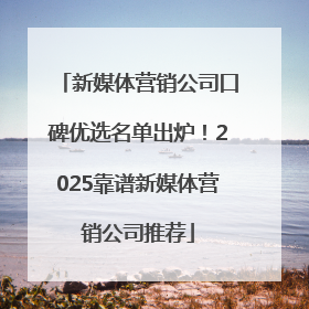 新媒体营销公司口碑优选名单出炉！2025靠谱新媒体营销公司推荐