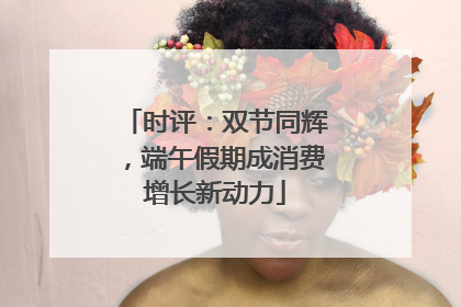 时评：双节同辉，端午假期成消费增长新动力
