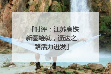时评：江苏高铁新图绘就，通达之路活力迸发