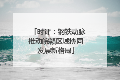 时评：钢铁动脉推动皖赣区域协同发展新格局