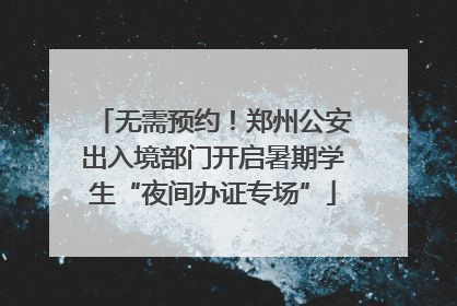 无需预约！郑州公安出入境部门开启暑期学生“夜间办证专场”