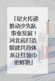 星火传递推动少先队事业发展！河北省打造联建共育体系让红领巾更鲜艳
