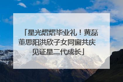 星光熠熠毕业礼！黄磊董思阳洪欣子女同窗共庆 见证星二代成长