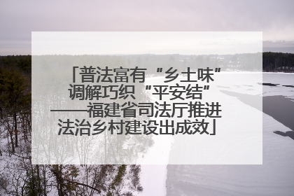 普法富有“乡土味” 调解巧织“平安结”——福建省司法厅推进法治乡村建设出成效