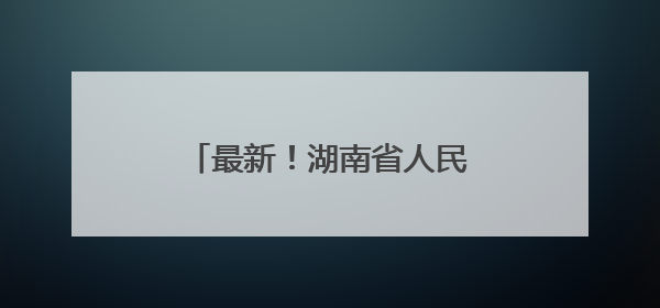 最新！湖南省人民政府任免工作人员