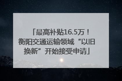 最高补贴16.5万！衡阳交通运输领域“以旧换新”开始接受申请