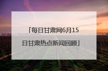 每日甘肃网6月15日甘肃热点新闻回顾