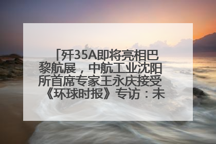 歼35A即将亮相巴黎航展，中航工业沈阳所首席专家王永庆接受《环球时报》专访：未来数量可以有很多