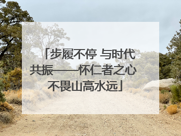 步履不停 与时代共振——怀仁者之心 不畏山高水远