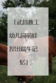 武昌教工幼儿园萌娃捏出端午记忆