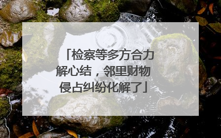 检察等多方合力解心结，邻里财物侵占纠纷化解了