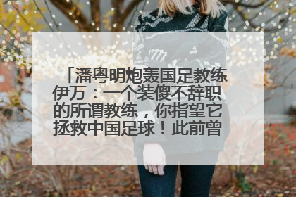 潘粤明炮轰国足教练伊万：一个装傻不辞职的所谓教练，你指望它拯救中国足球！此前曾多次发文评价国足