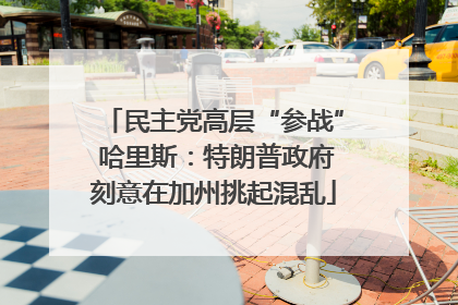 民主党高层“参战” 哈里斯：特朗普政府刻意在加州挑起混乱