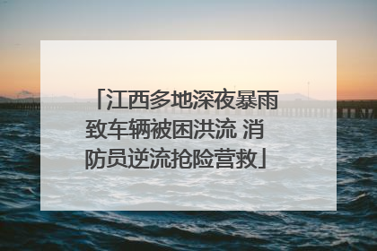江西多地深夜暴雨致车辆被困洪流 消防员逆流抢险营救