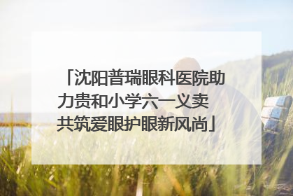 沈阳普瑞眼科医院助力贵和小学六一义卖 共筑爱眼护眼新风尚