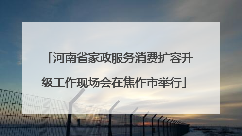 河南省家政服务消费扩容升级工作现场会在焦作市举行