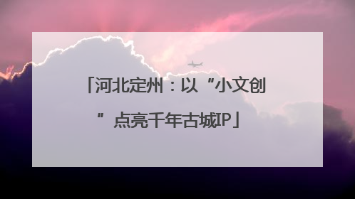河北定州：以“小文创”点亮千年古城IP
