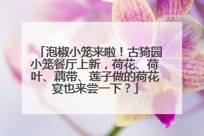 泡椒小笼来啦！古猗园小笼餐厅上新，荷花、荷叶、藕带、莲子做的荷花宴也来尝一下？