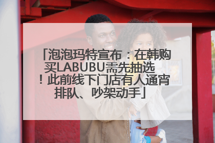 泡泡玛特宣布：在韩购买LABUBU需先抽选！此前线下门店有人通宵排队、吵架动手