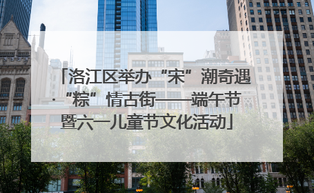洛江区举办“宋”潮奇遇·“粽”情古街——端午节暨六一儿童节文化活动