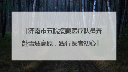 济南市五院援藏医疗队员奔赴雪域高原，践行医者初心