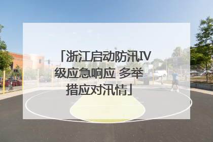 浙江启动防汛Ⅳ级应急响应 多举措应对汛情