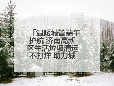 温暖城管端午护航 济南高新区生活垃圾清运不打烊 助力城市“洁净美”