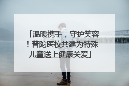 温暖携手，守护笑容！普陀医校共建为特殊儿童送上健康关爱