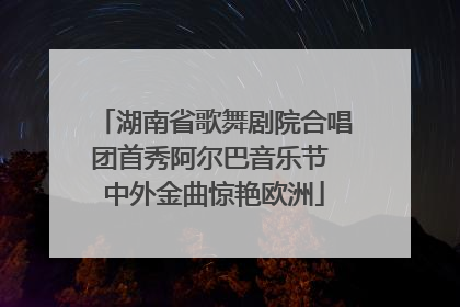 湖南省歌舞剧院合唱团首秀阿尔巴音乐节 中外金曲惊艳欧洲