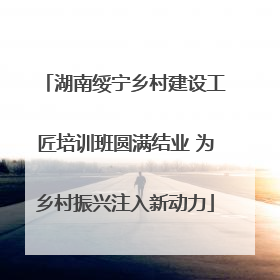 湖南绥宁乡村建设工匠培训班圆满结业 为乡村振兴注入新动力