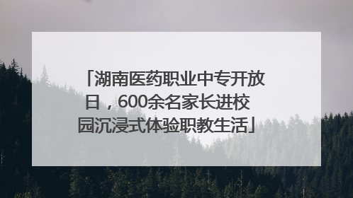 湖南医药职业中专开放日，600余名家长进校园沉浸式体验职教生活