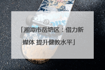 湘潭市岳塘区：借力新媒体 提升健教水平