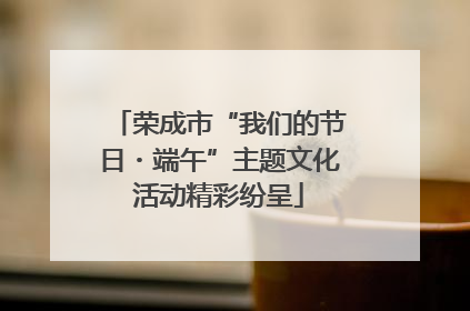 荣成市“我们的节日・端午”主题文化活动精彩纷呈