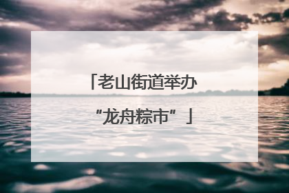 老山街道举办“龙舟粽市”