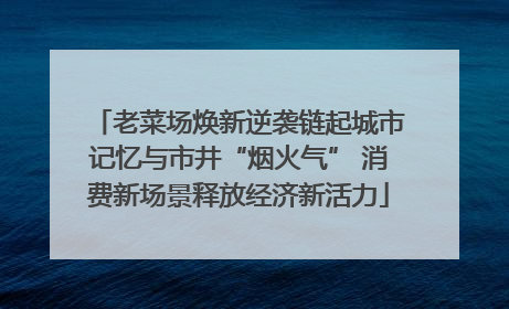 老菜场焕新逆袭链起城市记忆与市井“烟火气” 消费新场景释放经济新活力