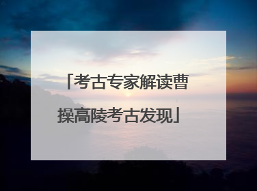 考古专家解读曹操高陵考古发现