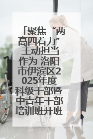 聚焦“两高四着力” 主动担当作为 洛阳市伊滨区2025年度科级干部暨中青年干部培训班开班