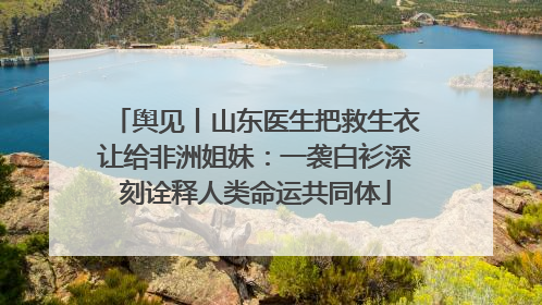 舆见丨山东医生把救生衣让给非洲姐妹：一袭白衫深刻诠释人类命运共同体