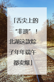 舌尖上的“非遗”！北湖这款粽子年年端午都卖爆