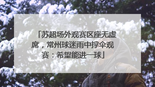 苏超场外观赛区座无虚席，常州球迷雨中撑伞观赛：希望能进一球