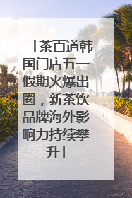 茶百道韩国门店五一假期火爆出圈，新茶饮品牌海外影响力持续攀升