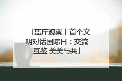 蓝厅观察丨首个文明对话国际日：交流互鉴 美美与共