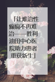 让难治性癫痫不再难治——胜利油田中心医院助力患者重获新生