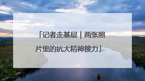 记者走基层｜两张照片里的抗大精神接力