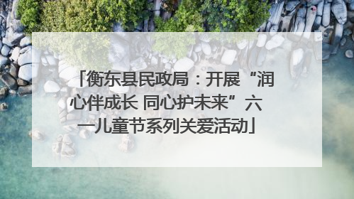 衡东县民政局：开展“润心伴成长 同心护未来”六一儿童节系列关爱活动