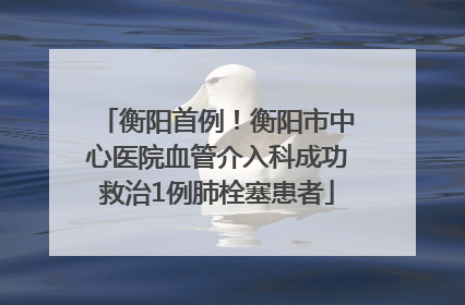 衡阳首例！衡阳市中心医院血管介入科成功救治1例肺栓塞患者